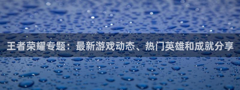 欧博娱乐怎么注册：王者荣耀专题：最新游戏动态、热门英雄和成就