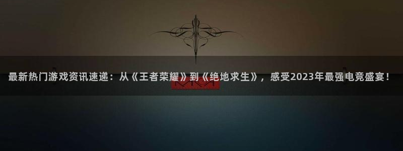 欧博娱乐登录地址：最新热门游戏资讯速递：从《王者荣耀》到《绝